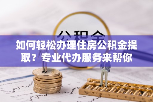 高青如何轻松办理住房公积金提取？专业代办服务来帮你