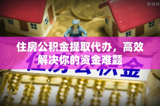高青住房公积金提取代办，高效解决你的资金难题