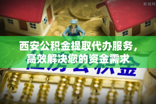 高青西安公积金提取代办服务，高效解决您的资金需求
