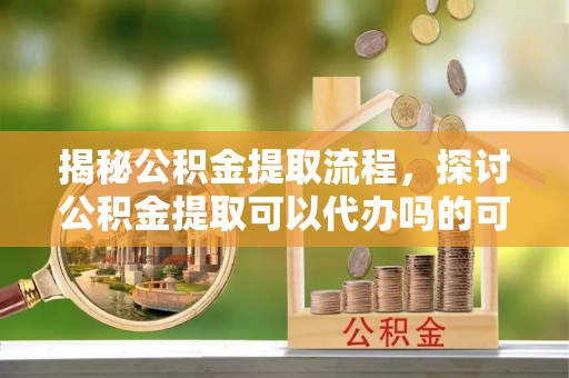 高青揭秘公积金提取流程，探讨公积金提取可以代办吗的可行性与注意事项