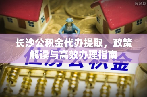 高青长沙公积金代办提取，政策解读与高效办理指南