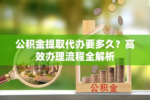 高青公积金提取代办要多久？高效办理流程全解析