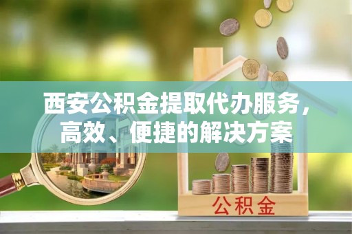 高青西安公积金提取代办服务，高效、便捷的解决方案