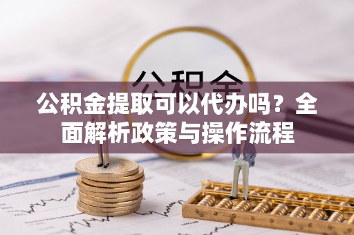 高青公积金提取可以代办吗？全面解析政策与操作流程