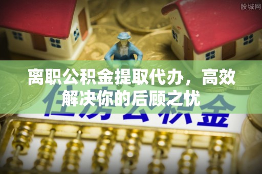 高青离职公积金提取代办，高效解决你的后顾之忧
