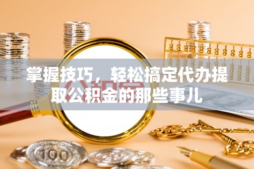 高青掌握技巧，轻松搞定代办提取公积金的那些事儿